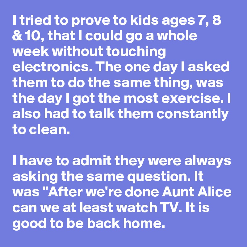 I tried to prove to kids ages 7, 8 & 10, that I could go a whole week without touching electronics. The one day I asked them to do the same thing, was the day I got the most exercise. I also had to talk them constantly to clean.

I have to admit they were always asking the same question. It was "After we're done Aunt Alice can we at least watch TV. It is good to be back home.
