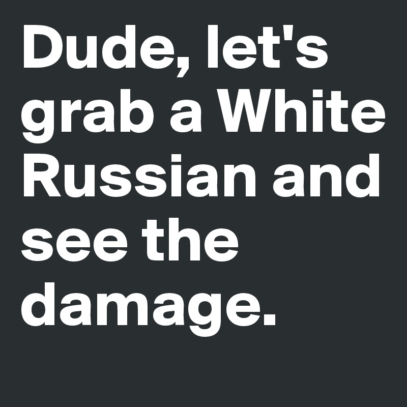 Dude, let's grab a White Russian and see the damage.