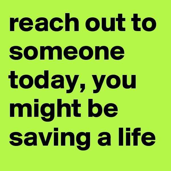reach out to someone today, you might be saving a life