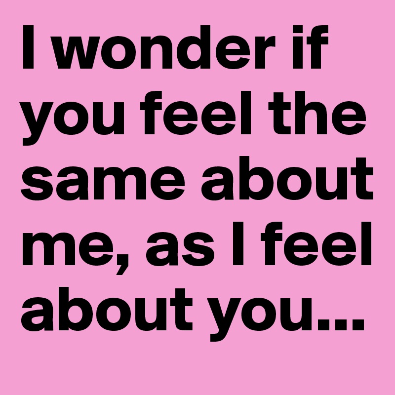 I wonder if you feel the same about me, as I feel about you...