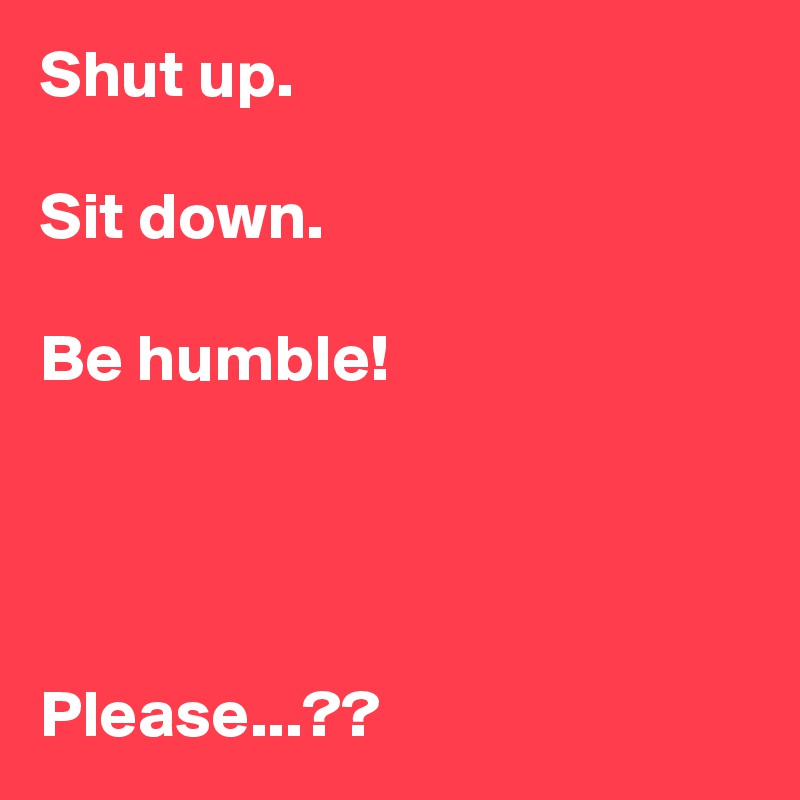 Shut up.

Sit down.

Be humble!




Please...??