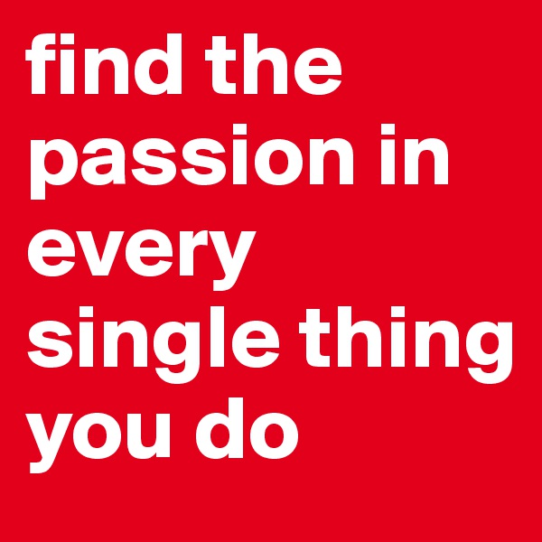 find the      passion in        every single thing you do