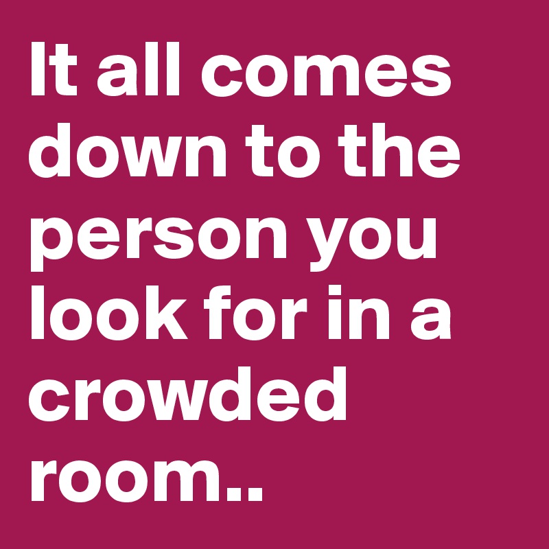 It all comes down to the person you look for in a crowded room..