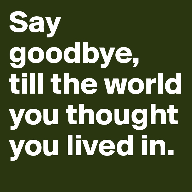 Say goodbye, 
till the world you thought you lived in. 