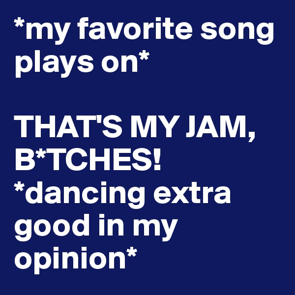 *my favorite song plays on*

THAT'S MY JAM, B*TCHES! *dancing extra good in my opinion*