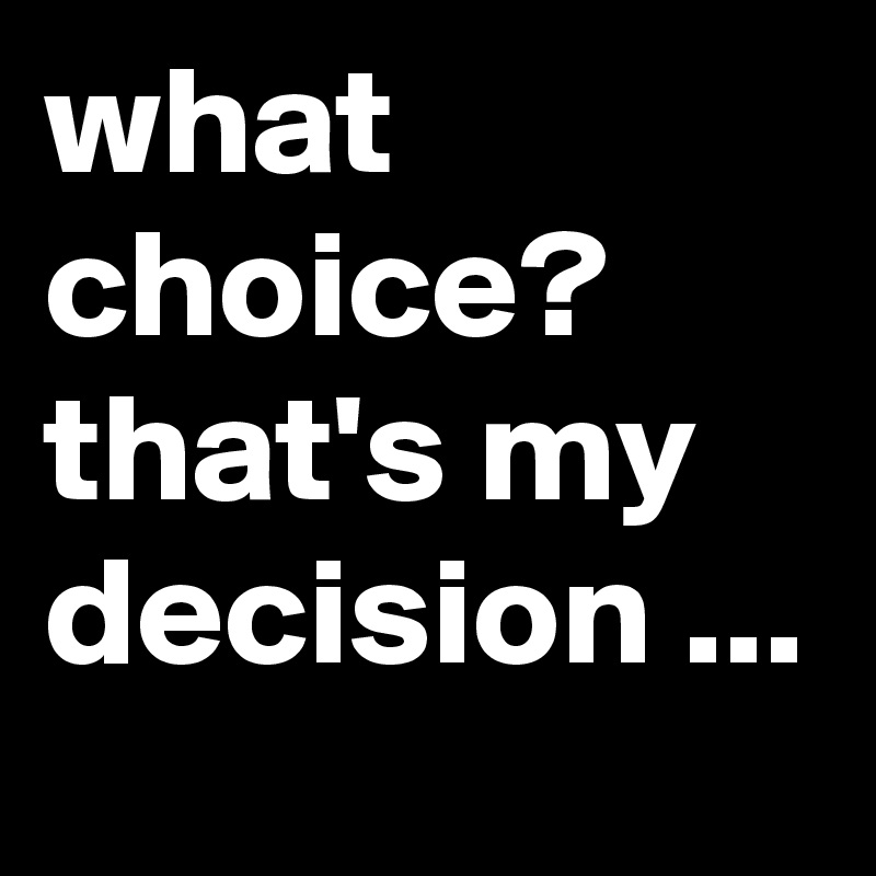 what choice? that's my decision ...