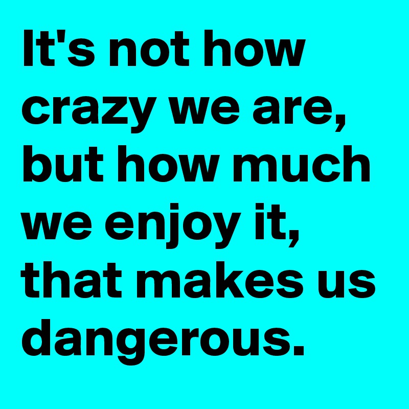 It's not how crazy we are, but how much we enjoy it, that makes us dangerous.