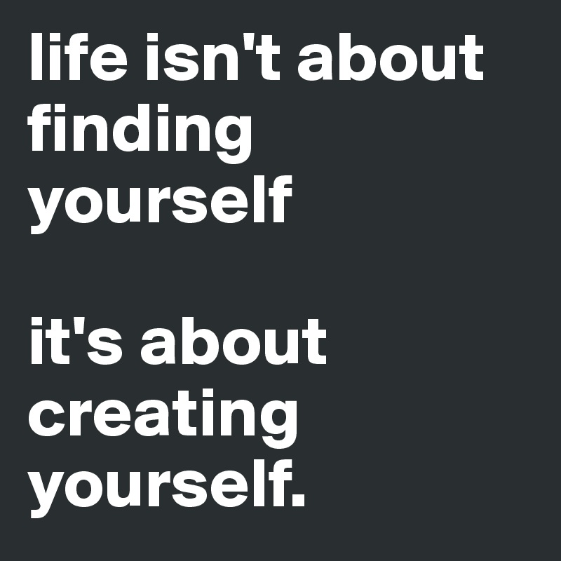 life isn't about finding yourself

it's about creating yourself. 