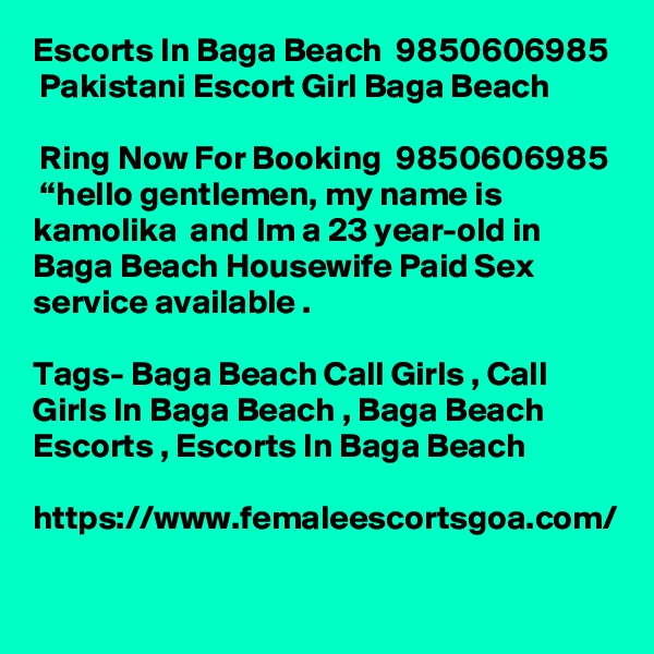 Escorts In Baga Beach  9850606985  Pakistani Escort Girl Baga Beach
 
 Ring Now For Booking  9850606985  “hello gentlemen, my name is kamolika  and Im a 23 year-old in Baga Beach Housewife Paid Sex service available .

Tags- Baga Beach Call Girls , Call Girls In Baga Beach , Baga Beach Escorts , Escorts In Baga Beach

https://www.femaleescortsgoa.com/
