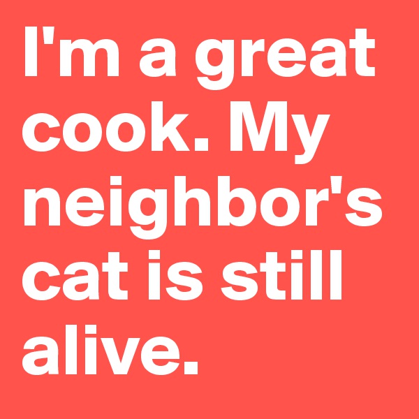 I'm a great cook. My neighbor's cat is still alive. 