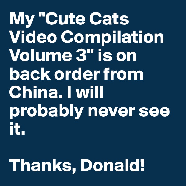 My "Cute Cats Video Compilation Volume 3" is on back order from China. I will probably never see it.

Thanks, Donald!
