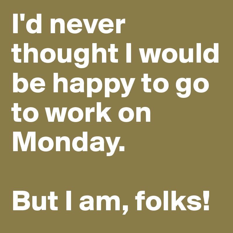 I'd never thought I would be happy to go to work on Monday. 

But I am, folks! 
