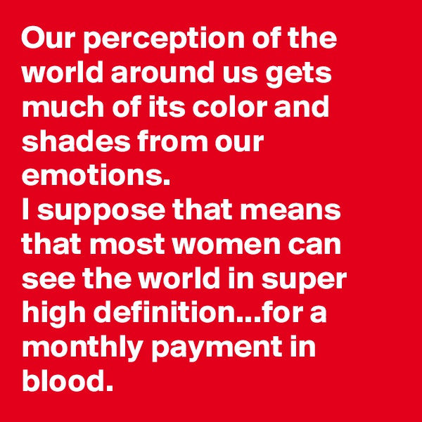 Our perception of the world around us gets much of its color and shades from our emotions.
I suppose that means that most women can see the world in super high definition...for a monthly payment in blood.