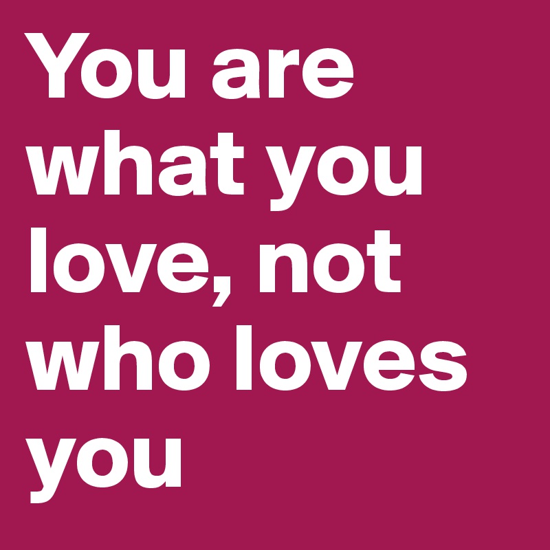 You are what you love, not who loves you