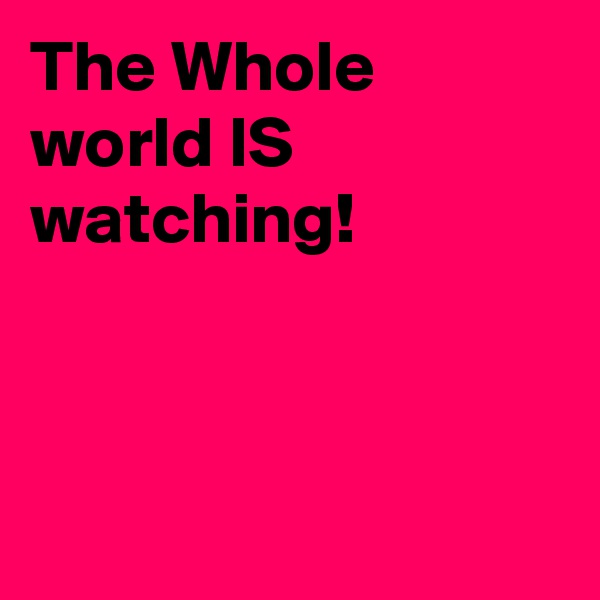 The Whole  world IS watching! 



