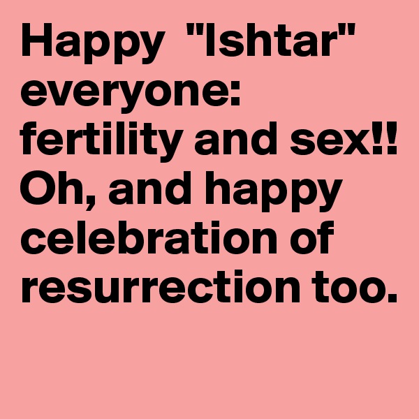 Happy  "Ishtar" everyone: fertility and sex!!
Oh, and happy celebration of resurrection too.