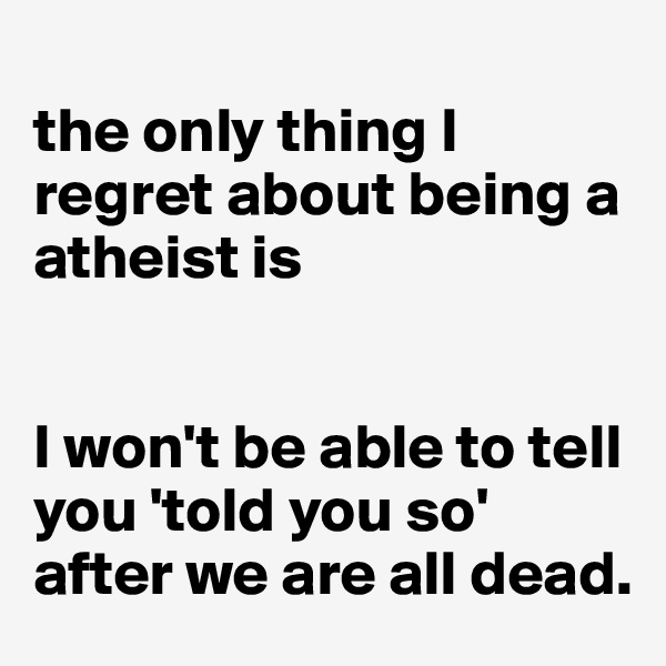
the only thing I regret about being a atheist is


I won't be able to tell you 'told you so' after we are all dead. 