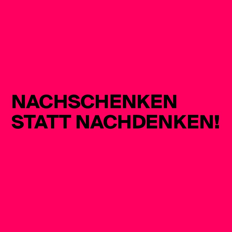



NACHSCHENKEN STATT NACHDENKEN!



