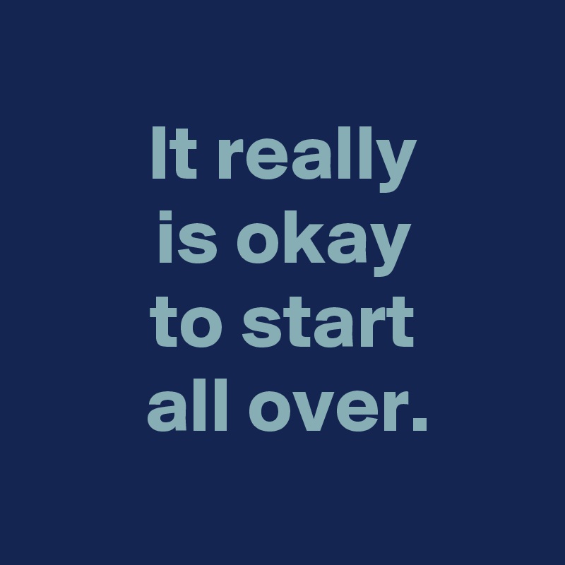 
 It really
 is okay
 to start
 all over.

