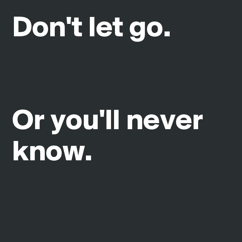 Don't let go.


Or you'll never know.

