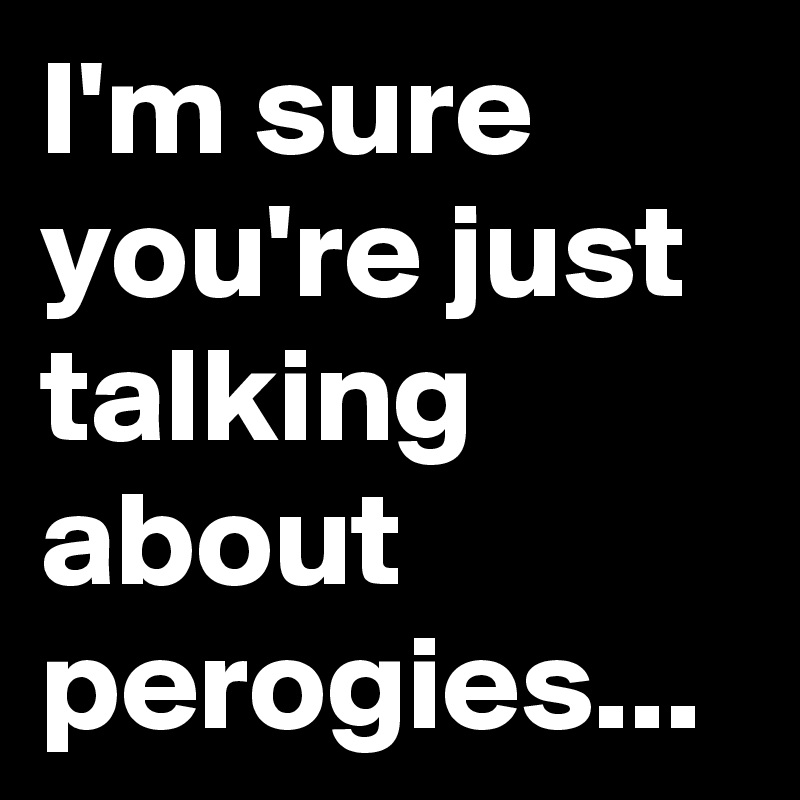 I'm sure you're just talking about perogies...