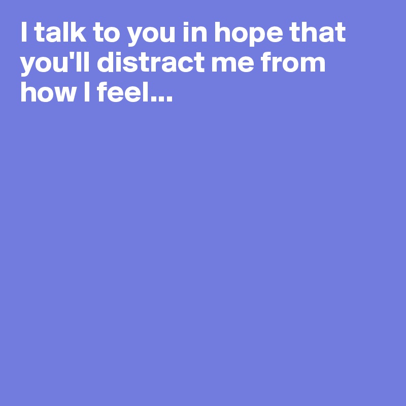 I talk to you in hope that you'll distract me from how I feel...








