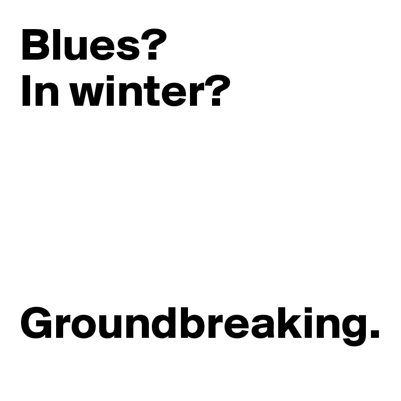 Blues? 
In winter? 




Groundbreaking. 