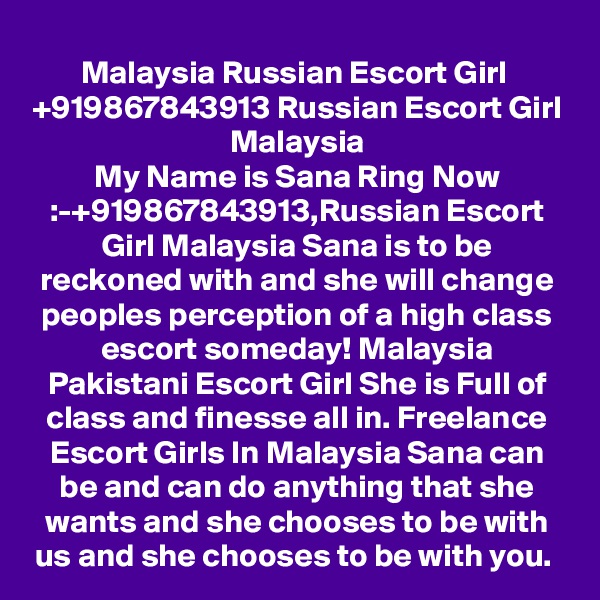 Malaysia Russian Escort Girl  +919867843913 Russian Escort Girl Malaysia
My Name is Sana Ring Now :-+919867843913,Russian Escort Girl Malaysia Sana is to be reckoned with and she will change peoples perception of a high class escort someday! Malaysia Pakistani Escort Girl She is Full of class and finesse all in. Freelance Escort Girls In Malaysia Sana can be and can do anything that she wants and she chooses to be with us and she chooses to be with you. 