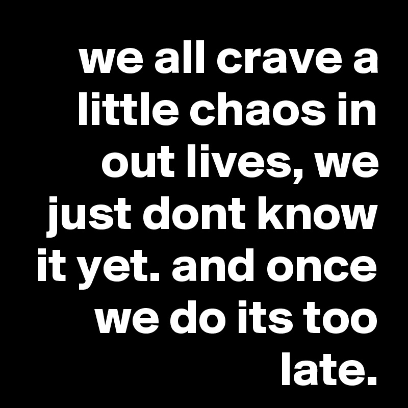 we all crave a little chaos in out lives, we just dont know it yet. and once we do its too late.