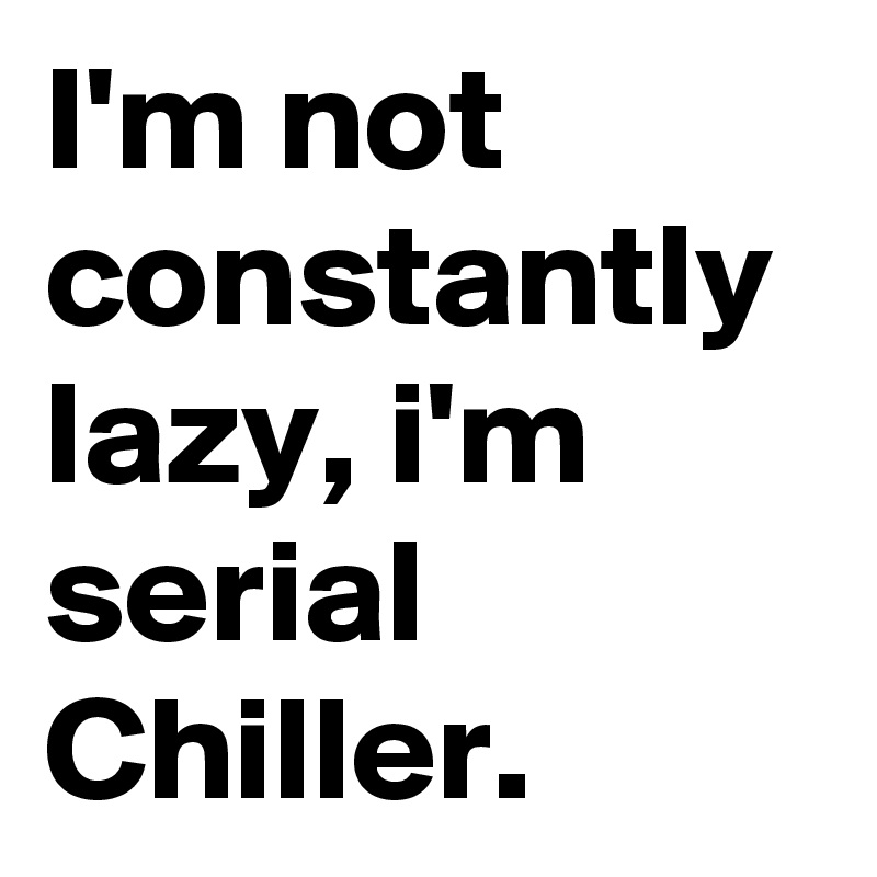 I'm not constantly lazy, i'm serial Chiller.