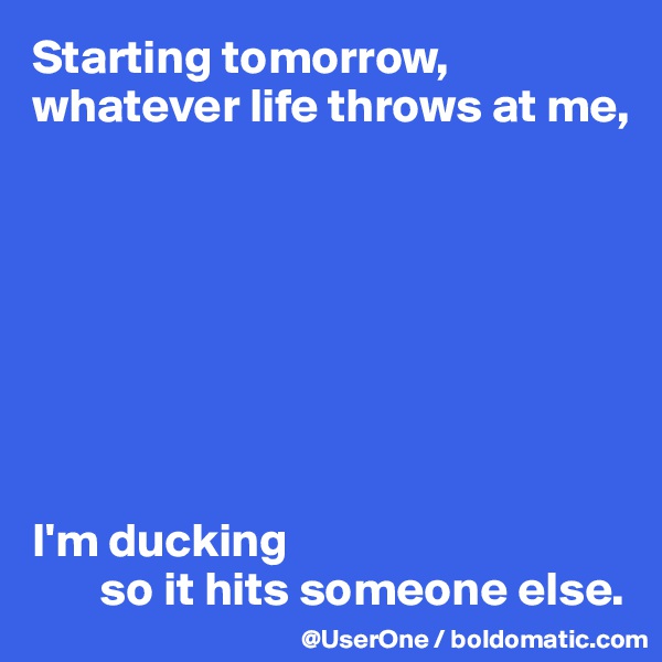 Starting tomorrow, whatever life throws at me, 








I'm ducking 
       so it hits someone else.