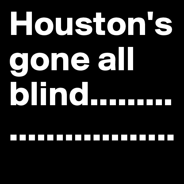 Houston's gone all blind...........................