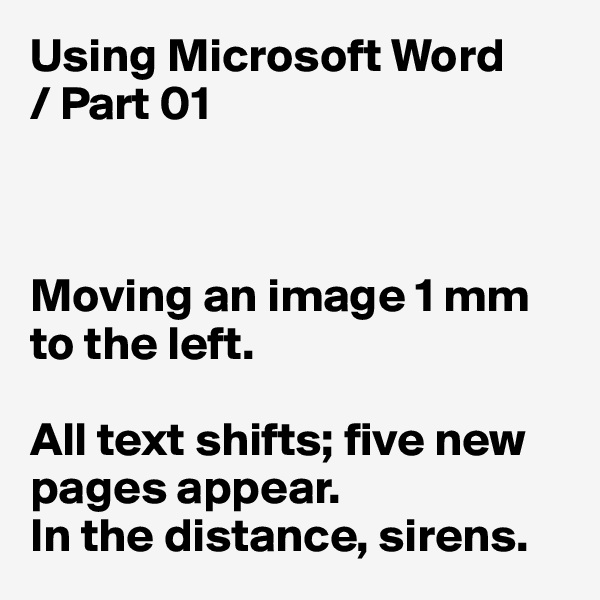 Using Microsoft Word
/ Part 01



Moving an image 1 mm to the left. 

All text shifts; five new pages appear. 
In the distance, sirens. 