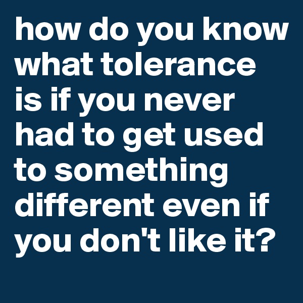 how do you know what tolerance is if you never had to get used to something different even if you don't like it? 