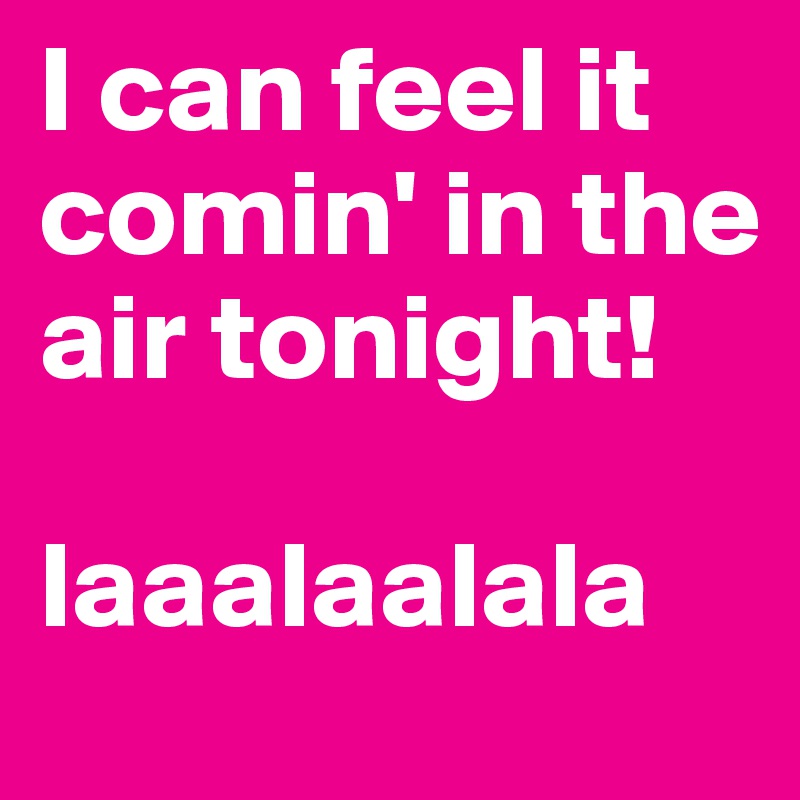I can feel it comin' in the air tonight! 

laaalaalala 