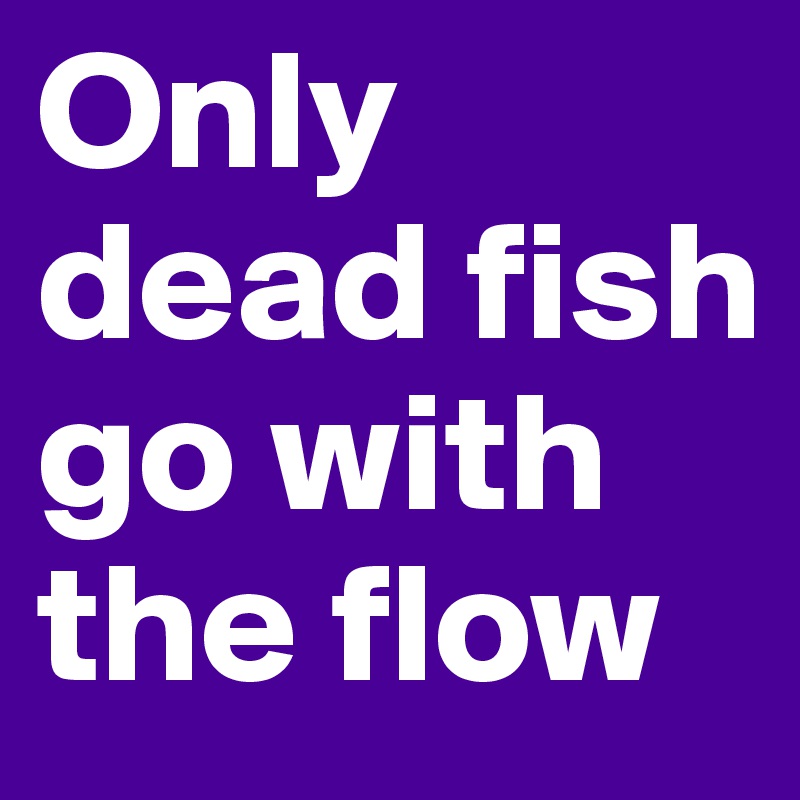 Only dead fish go with the flow
