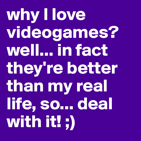 why I love videogames? well... in fact they're better than my real life, so... deal with it! ;)