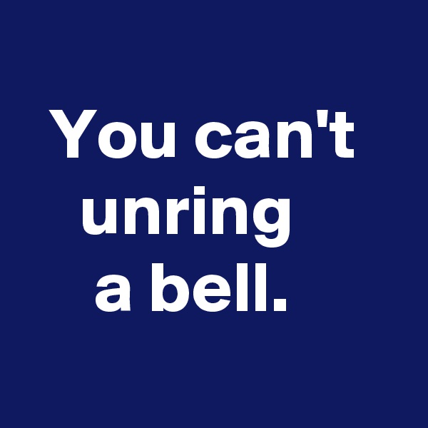 
  You can't
    unring
     a bell.
