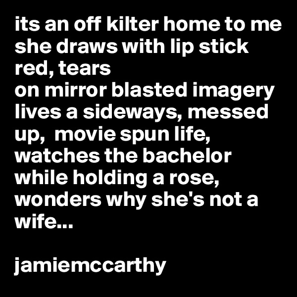 its an off kilter home to me
she draws with lip stick red, tears
on mirror blasted imagery
lives a sideways, messed up,  movie spun life, watches the bachelor while holding a rose, wonders why she's not a wife...

jamiemccarthy