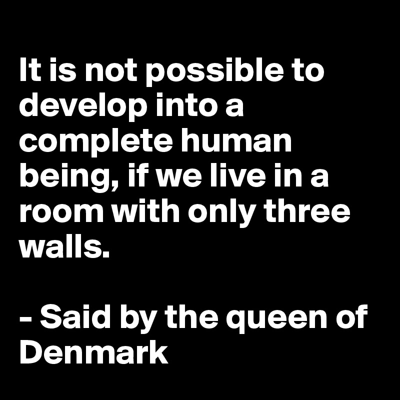 
It is not possible to develop into a complete human being, if we live in a room with only three walls. 

- Said by the queen of Denmark 