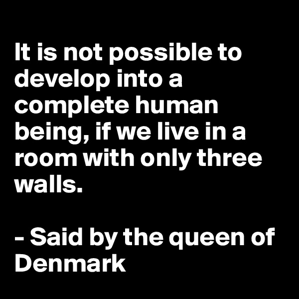 
It is not possible to develop into a complete human being, if we live in a room with only three walls. 

- Said by the queen of Denmark 