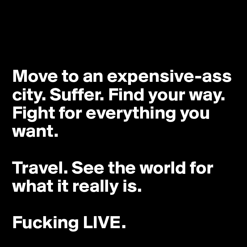 


Move to an expensive-ass city. Suffer. Find your way. Fight for everything you want.

Travel. See the world for what it really is.

Fucking LIVE.