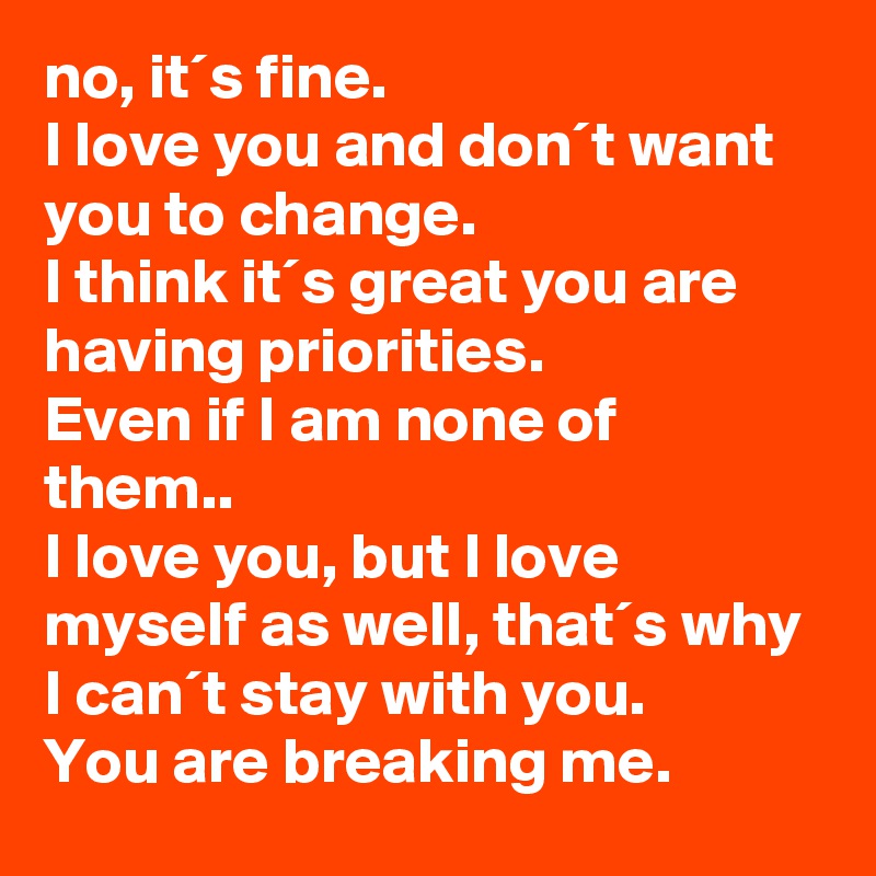 no, it´s fine.
I love you and don´t want you to change.
I think it´s great you are having priorities.
Even if I am none of them..
I love you, but I love myself as well, that´s why I can´t stay with you.
You are breaking me.