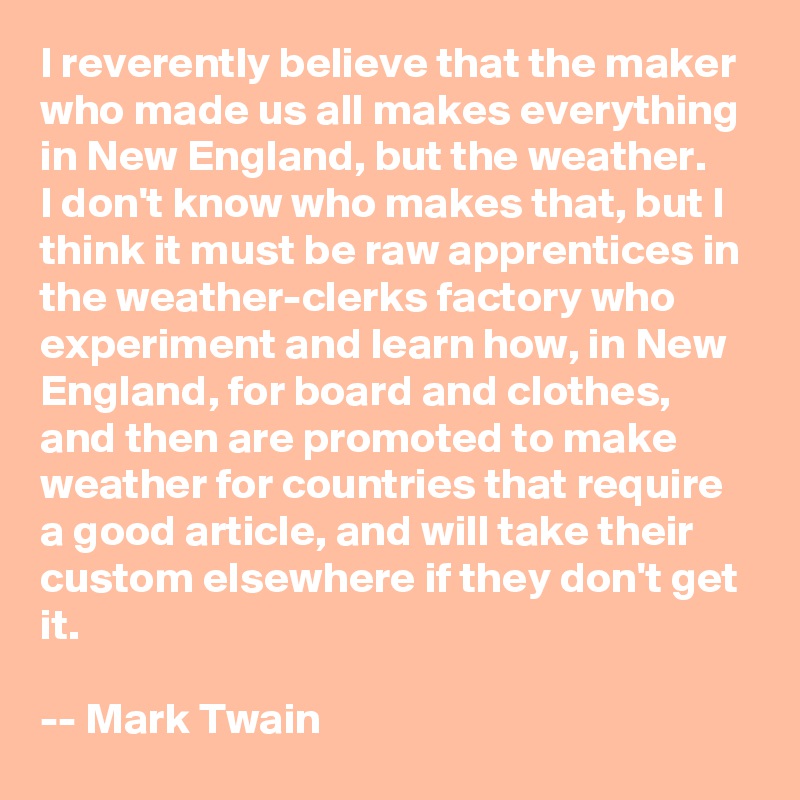 I reverently believe that the maker who made us all makes everything in New England, but the weather. 
I don't know who makes that, but I think it must be raw apprentices in the weather-clerks factory who experiment and learn how, in New England, for board and clothes, and then are promoted to make weather for countries that require a good article, and will take their custom elsewhere if they don't get it.  

-- Mark Twain
