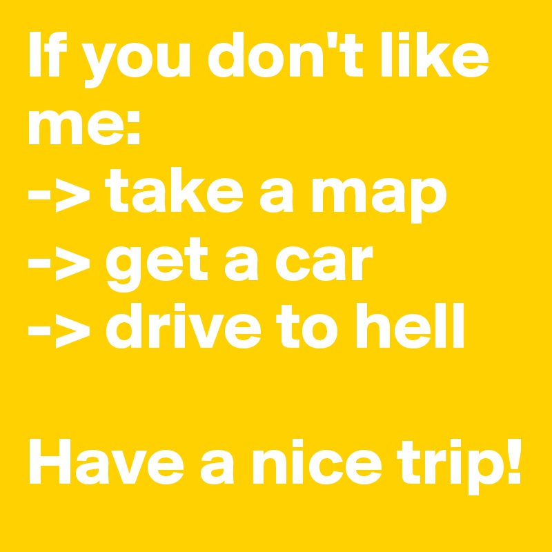 If you don't like me:
-> take a map
-> get a car
-> drive to hell

Have a nice trip!