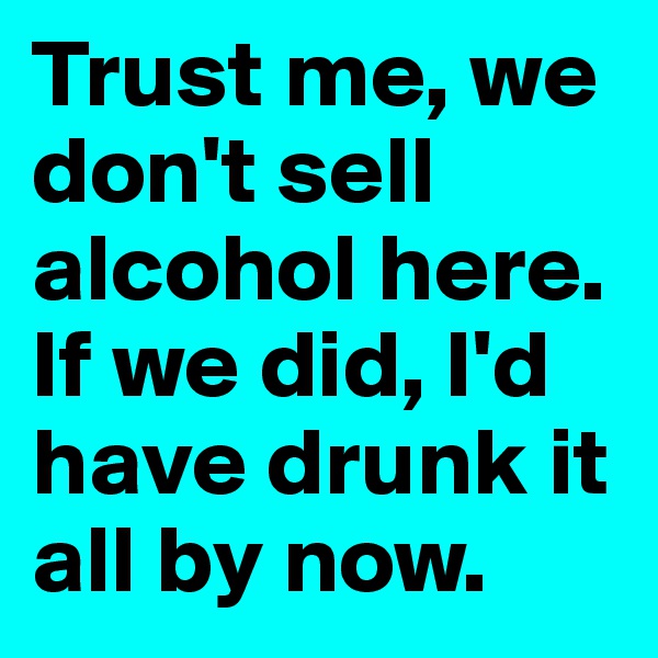 Trust me, we don't sell alcohol here. If we did, I'd have drunk it all by now.