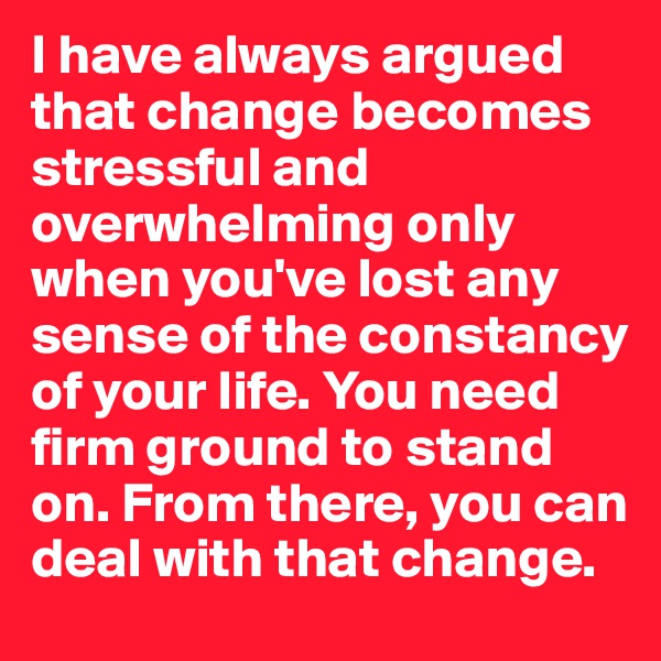 I have always argued that change becomes stressful and overwhelming only when you've lost any sense of the constancy of your life. You need firm ground to stand on. From there, you can deal with that change.