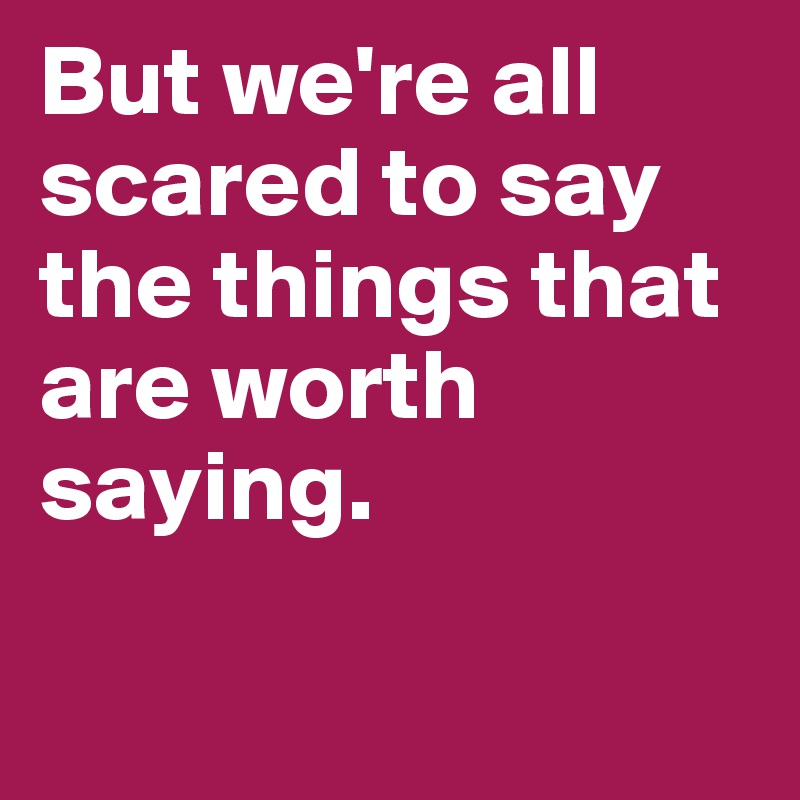 But we're all scared to say the things that are worth saying.

