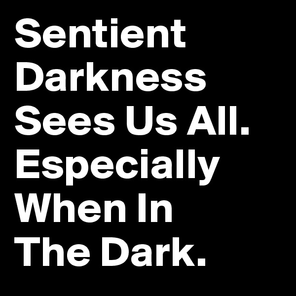 Sentient Darkness Sees Us All. Especially When In 
The Dark. 