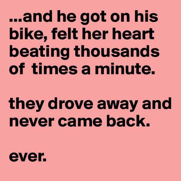 ...and he got on his bike, felt her heart beating thousands of  times a minute.

they drove away and never came back.

ever.